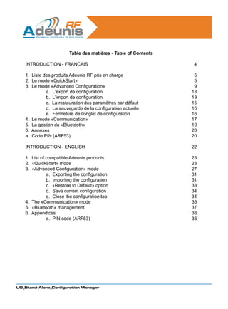 Table des matières - Table of Contents

   INTRODUCTION - FRANCAIS                                       4

   1. Liste des produits Adeunis RF pris en charge               5
   2. Le mode «QuickStart»                                       5
   3. Le mode «Advanced Configuration»                           9
    	        a. L’export de configuration                       13
           	 b. L’import de configuration                       13
           	 c. La restauration des paramètres par défaut       15
           	 d. La sauvegarde de la configuration actuelle      16
           	 e. Fermeture de l’onglet de configuration          16
   4. Le mode «Communication»                                   17
   5. La gestion du «Bluetooth»                                 19
   6. Annexes                                                   20
   a. Code PIN (ARF53)                                          20

   INTRODUCTION - ENGLISH                                       22

   1. List of compatible Adeunis products.                      23
   2. «QuickStart» mode                                         23
   3. «Advanced Configuration» mode                             27
   	          a. Exporting the configuration                    31
            	 b. Importing the configuration                    31
            	 c. «Restore to Default» option                    33
            	 d. Save current configuration                     34
            	 e. Close the configuration tab                    34
   4. The «Communication» mode                                  35
   5. «Bluetooth» management                                    37
   6. Appendices                                                38
   	          a. PIN code (ARF53)                               38




UG_Stand-Alone_Configuration Manager
 