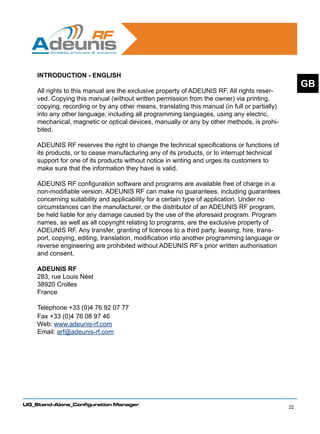 INTRODUCTION - ENGLISH
                                                                                                    GB
    All rights to this manual are the exclusive property of ADEUNIS RF. All rights reser-
    ved. Copying this manual (without written permission from the owner) via printing,
    copying, recording or by any other means, translating this manual (in full or partially)
    into any other language, including all programming languages, using any electric,
    mechanical, magnetic or optical devices, manually or any by other methods, is prohi-
    bited.

    ADEUNIS RF reserves the right to change the technical specifications or functions of
    its products, or to cease manufacturing any of its products, or to interrupt technical
    support for one of its products without notice in writing and urges its customers to
    make sure that the information they have is valid.

    ADEUNIS RF configuration software and programs are available free of charge in a
    non-modifiable version. ADEUNIS RF can make no guarantees, including guarantees
    concerning suitability and applicability for a certain type of application. Under no
    circumstances can the manufacturer, or the distributor of an ADEUNIS RF program,
    be held liable for any damage caused by the use of the aforesaid program. Program
    names, as well as all copyright relating to programs, are the exclusive property of
    ADEUNIS RF. Any transfer, granting of licences to a third party, leasing, hire, trans-
    port, copying, editing, translation, modification into another programming language or
    reverse engineering are prohibited without ADEUNIS RF’s prior written authorisation
    and consent.

    ADEUNIS RF
    283, rue Louis Néel
    38920 Crolles
    France

    Telephone +33 (0)4 76 92 07 77
    Fax +33 (0)4 76 08 97 46
    Web: www.adeunis-rf.com
    Email: arf@adeunis-rf.com




UG_Stand-Alone_Configuration Manager
                                                                                               22
 