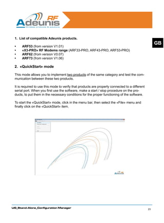 1. List of compatible Adeunis products.
                                                                                                      GB
 •	   ARF53 (from version V1.01)
 •	   «X3-PRO» RF Modems range (ARF33-PRO, ARF43-PRO, ARF53-PRO)
 •	   ARF62 (from version V0.07)
 •	   ARF73 (from version V1.06)

 2. «QuickStart» mode
 	
 This mode allows you to implement two products of the same category and test the com-
 munication between these two products.

 It is required to use this mode to verify that products are properly connected to a different
 serial port. When you first use the software, make a start / stop procedure on the pro-
 ducts, to put them in the necessary conditions for the proper functioning of the software.

 To start the «QuickStart» mode, click in the menu bar, then select the «File» menu and
 finally click on the «QuickStart» item.




UG_Stand-Alone_Configuration Manager
                                                                                                 23
 