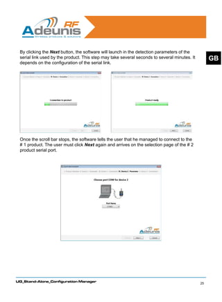By clicking the Next button, the software will launch in the detection parameters of the
 serial link used by the product. This step may take several seconds to several minutes. It        GB
 depends on the configuration of the serial link.




 Once the scroll bar stops, the software tells the user that he managed to connect to the
 # 1 product. The user must click Next again and arrives on the selection page of the # 2
 product serial port.




UG_Stand-Alone_Configuration Manager
                                                                                              25
 
