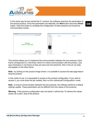 In the same way he has carried the # 1 product, the software searches the parameters of
    the second product. Once the parameters are detected, the Next button becomes Finish               GB
    button. Click this button to complete the configuration of both products and reveal the
    communication screen.




 This window allows you to implement the communication between the two products. Each
 frame corresponds to a «terminal» which is in direct communication with the product. Just
 type characters in one frame so they are sent over the serial link, then in the air via radio
 and appear on the other frame.

 Note : by clicking on the product image shown, it is possible to access the web page descri-
 bing the product.

 In this mode of use, it is impossible to access to the product configuration. If you wish to
 access it, you must close the tab created, then run the «Advanced Configuration» mode.

 Note : to ensure communication between the two products, the software performs a default
 settings update. These parameters can be different from the values of the products.

 Warning : if the previous configuration was not saved, it will be lost. To retrieve the values
 saved, do a start / stop of the product.




UG_Stand-Alone_Configuration Manager
                                                                                                  26
 