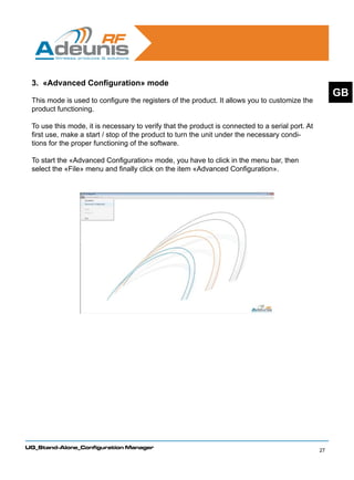 3. «Advanced Configuration» mode
                                                                                                       GB
 This mode is used to configure the registers of the product. It allows you to customize the
 product functioning.

 To use this mode, it is necessary to verify that the product is connected to a serial port. At
 first use, make a start / stop of the product to turn the unit under the necessary condi-
 tions for the proper functioning of the software.

 To start the «Advanced Configuration» mode, you have to click in the menu bar, then
 select the «File» menu and finally click on the item «Advanced Configuration».




UG_Stand-Alone_Configuration Manager
                                                                                                  27
 
