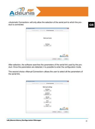 «Automatic Connection» will only allow the selection of the serial port to which the pro-
 duct is connected.                                                                               GB




 After selection, the software searches the parameters of the serial link used by the pro-
 duct. Once the parameters are detected, it is possible to enter the configuration mode.

 The second choice «Manual Connection» allows the user to select all the parameters of
 the serial link.




UG_Stand-Alone_Configuration Manager
                                                                                             29
 