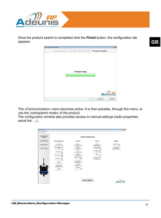 Once the product search is completed click the Finish button. the configuration tab
    appears.                                                                                   GB




    The «Communication» menu becomes active. It is then possible, through this menu, to
    use the «transparent mode» of the product.
    The configuration window also provides access to manual settings (radio properties,
    serial link, ...)..




UG_Stand-Alone_Configuration Manager
                                                                                          30
 