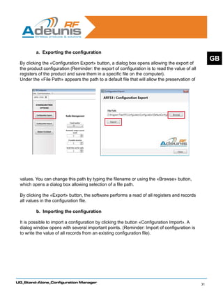 a. Exporting the configuration
                                                                                                     GB
 By clicking the «Configuration Export» button, a dialog box opens allowing the export of
 the product configuration (Reminder: the export of configuration is to read the value of all
 registers of the product and save them in a specific file on the computer).
 Under the «File Path» appears the path to a default file that will allow the preservation of




 values. You can change this path by typing the filename or using the «Browse» button,
 which opens a dialog box allowing selection of a file path.

 By clicking the «Export» button, the software performs a read of all registers and records
 all values in the configuration file.

         b. Importing the configuration

 It is possible to import a configuration by clicking the button «Configuration Import». A
 dialog window opens with several important points. (Reminder: Import of configuration is
 to write the value of all records from an existing configuration file).




UG_Stand-Alone_Configuration Manager
                                                                                                31
 