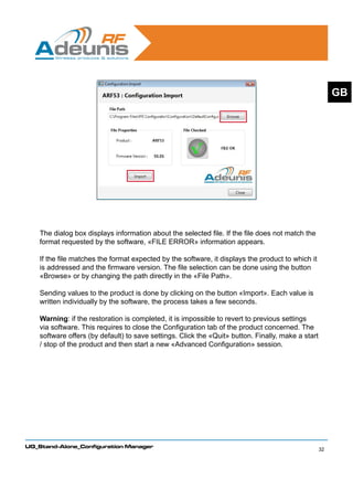 GB




    The dialog box displays information about the selected file. If the file does not match the
    format requested by the software, «FILE ERROR» information appears.

    If the file matches the format expected by the software, it displays the product to which it
    is addressed and the firmware version. The file selection can be done using the button
    «Browse» or by changing the path directly in the «File Path».

    Sending values to the product is done by clicking on the button «Import». Each value is
    written individually by the software, the process takes a few seconds.

    Warning: if the restoration is completed, it is impossible to revert to previous settings
    via software. This requires to close the Configuration tab of the product concerned. The
    software offers (by default) to save settings. Click the «Quit» button. Finally, make a start
    / stop of the product and then start a new «Advanced Configuration» session.




UG_Stand-Alone_Configuration Manager
                                                                                                    32
 