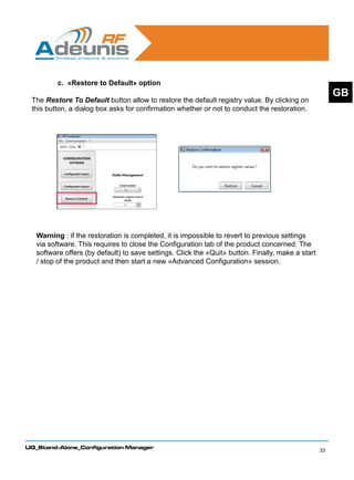 c. «Restore to Default» option
                                                                                                        GB
 The Restore To Default button allow to restore the default registry value. By clicking on
 this button, a dialog box asks for confirmation whether or not to conduct the restoration.




   Warning : if the restoration is completed, it is impossible to revert to previous settings
   via software. This requires to close the Configuration tab of the product concerned. The
   software offers (by default) to save settings. Click the «Quit» button. Finally, make a start
   / stop of the product and then start a new «Advanced Configuration» session.




UG_Stand-Alone_Configuration Manager
                                                                                                   33
 