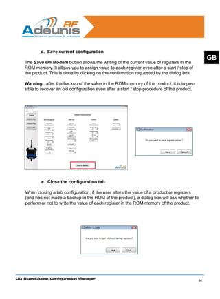 d. Save current configuration
                                                                                                     GB
    The Save On Modem button allows the writing of the current value of registers in the
    ROM memory. It allows you to assign value to each register even after a start / stop of
    the product. This is done by clicking on the confirmation requested by the dialog box.

    Warning : after the backup of the value in the ROM memory of the product, it is impos-
    sible to recover an old configuration even after a start / stop procedure of the product.




            e. Close the configuration tab

    When closing a tab configuration, if the user alters the value of a product or registers
    (and has not made a backup in the ROM of the product), a dialog box will ask whether to
    perform or not to write the value of each register in the ROM memory of the product.




UG_Stand-Alone_Configuration Manager
                                                                                                34
 