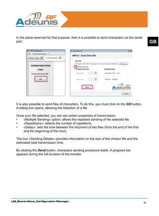 In the place reserved for that purpose, then it is possible to send characters via the serial
   port.                                                                                                GB




   It is also possible to send files of characters. To do this, you must click on the GO button.
   A dialog box opens, allowing the selection of a file.

   Once your file selected, you can set certain properties of transmission:
   •	   «Multiple Sending» option: allows the repeated sending of the selected file.
   •	   «Repetitions»: selects the number of repetitions.
   •	   «Delay»: sets the time between the shipment of two files (from the end of the first
        and the beginning of the next).
   	
   The box «Sending Details» provides information on the size of the chosen file and the
   estimated total transmission time.

   By clicking the Send button, characters sending procedure starts. A progress bar
   appears during the full duration of the transfer.




UG_Stand-Alone_Configuration Manager
                                                                                                   36
 