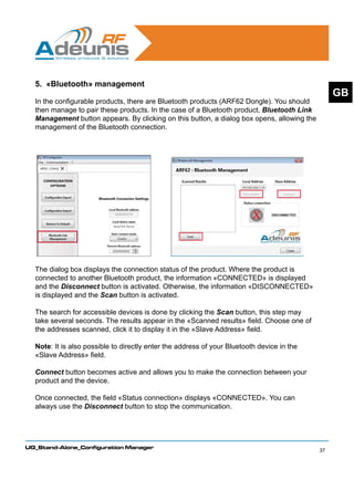 5. «Bluetooth» management
                                                                                                 GB
  In the configurable products, there are Bluetooth products (ARF62 Dongle). You should
  then manage to pair these products. In the case of a Bluetooth product, Bluetooth Link
  Management button appears. By clicking on this button, a dialog box opens, allowing the
  management of the Bluetooth connection.




  The dialog box displays the connection status of the product. Where the product is
  connected to another Bluetooth product, the information «CONNECTED» is displayed
  and the Disconnect button is activated. Otherwise, the information «DISCONNECTED»
  is displayed and the Scan button is activated.

  The search for accessible devices is done by clicking the Scan button, this step may
  take several seconds. The results appear in the «Scanned results» field. Choose one of
  the addresses scanned, click it to display it in the «Slave Address» field.

  Note: It is also possible to directly enter the address of your Bluetooth device in the
  «Slave Address» field.

  Connect button becomes active and allows you to make the connection between your
  product and the device.

  Once connected, the field «Status connection» displays «CONNECTED». You can
  always use the Disconnect button to stop the communication.




UG_Stand-Alone_Configuration Manager
                                                                                            37
 