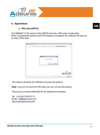 6. Appendices
                                                                                                  GB
            a. PIN code (ARF53)

    The 868MHZ V1.02 version of the ARF53 have the «PIN code» functionality.
    When accessing the product (and if this feature is enabled), the software will ask you
    to enter a PIN code.




    This seizure will allow the software to access the product.

    Note: if you do not have the PIN code, you can not use the product.

    Thank you to contact ADEUNIS RF for additional information.

    Tel : +33 (0)4 76 92 07 77
    Email : arf@adeunis-rf.com
    http://www.adeunis-rf.com




UG_Stand-Alone_Configuration Manager
                                                                                             38
 