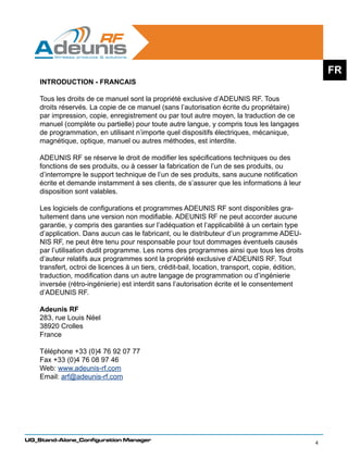 FR
    INTRODUCTION - FRANCAIS

    Tous les droits de ce manuel sont la propriété exclusive d’ADEUNIS RF. Tous
    droits réservés. La copie de ce manuel (sans l’autorisation écrite du propriétaire)
    par impression, copie, enregistrement ou par tout autre moyen, la traduction de ce
    manuel (complète ou partielle) pour toute autre langue, y compris tous les langages
    de programmation, en utilisant n’importe quel dispositifs électriques, mécanique,
    magnétique, optique, manuel ou autres méthodes, est interdite.

    ADEUNIS RF se réserve le droit de modifier les spécifications techniques ou des
    fonctions de ses produits, ou à cesser la fabrication de l’un de ses produits, ou
    d’interrompre le support technique de l’un de ses produits, sans aucune notification
    écrite et demande instamment à ses clients, de s’assurer que les informations à leur
    disposition sont valables.

    Les logiciels de configurations et programmes ADEUNIS RF sont disponibles gra-
    tuitement dans une version non modifiable. ADEUNIS RF ne peut accorder aucune
    garantie, y compris des garanties sur l’adéquation et l’applicabilité à un certain type
    d’application. Dans aucun cas le fabricant, ou le distributeur d’un programme ADEU-
    NIS RF, ne peut être tenu pour responsable pour tout dommages éventuels causés
    par l’utilisation dudit programme. Les noms des programmes ainsi que tous les droits
    d’auteur relatifs aux programmes sont la propriété exclusive d’ADEUNIS RF. Tout
    transfert, octroi de licences à un tiers, crédit-bail, location, transport, copie, édition,
    traduction, modification dans un autre langage de programmation ou d’ingénierie
    inversée (rétro-ingénierie) est interdit sans l’autorisation écrite et le consentement
    d’ADEUNIS RF.

    Adeunis RF
    283, rue Louis Néel
    38920 Crolles
    France

    Téléphone +33 (0)4 76 92 07 77
    Fax +33 (0)4 76 08 97 46
    Web: www.adeunis-rf.com
    Email: arf@adeunis-rf.com




UG_Stand-Alone_Configuration Manager
                                                                                                  4
 