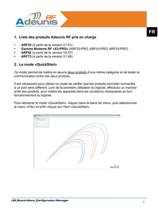 FR
 1. Liste des produits Adeunis RF pris en charge

 •	   ARF53 (à partir de la version V1.01)
 •	   Gamme Modems RF «X3-PRO» (ARF33-PRO, ARF43-PRO, ARF53-PRO)
 •	   ARF62 (à partir de la version V0.07)
 •	   ARF73 (à partir de la version V1.06)

 2. Le mode «QuickStart»
 	
 Ce mode permet de mettre en œuvre deux produits d’une même catégorie et de tester la
 communication entre ces deux produits.

 Il est nécessaire pour utiliser ce mode de vérifier que les produits sont bien connectés
 à un port série différent. Lors de la première utilisation du logiciel, effectuez un marche/
 arrêt des produits, pour mettre les appareils dans les conditions nécessaires au bon
 fonctionnement du logiciel.
 	
 Pour démarrer le mode «QuickStart», cliquez dans la barre de menu, puis sélectionnez
 le menu «File» et enfin cliquer sur l’item «QuickStart».




UG_Stand-Alone_Configuration Manager
                                                                                                5
 