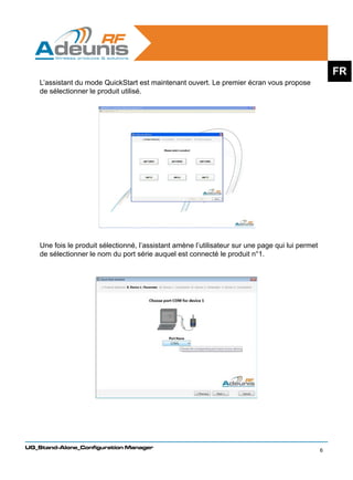FR
    L’assistant du mode QuickStart est maintenant ouvert. Le premier écran vous propose
    de sélectionner le produit utilisé.




    Une fois le produit sélectionné, l’assistant amène l’utilisateur sur une page qui lui permet
    de sélectionner le nom du port série auquel est connecté le produit n°1.




UG_Stand-Alone_Configuration Manager
                                                                                                   6
 