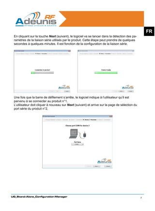FR
 En cliquant sur la touche Next (suivant), le logiciel va se lancer dans la détection des pa-
 ramètres de la liaison série utilisés par le produit. Cette étape peut prendre de quelques
 secondes à quelques minutes. Il est fonction de la configuration de la liaison série.




 Une fois que la barre de défilement s’arrête, le logiciel indique à l’utilisateur qu’il est
 parvenu à se connecter au produit n°1.
 L’utilisateur doit cliquer à nouveau sur Next (suivant) et arrive sur la page de sélection du
 port série du produit n°2.




UG_Stand-Alone_Configuration Manager
                                                                                                 7
 