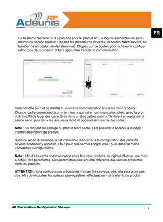 FR
    De la même manière qu’il a procédé pour le produit n°1, le logiciel recherche les para-
    mètres du second produit. Une fois les paramètres détectés, le bouton Next (suivant) se
    transforme en bouton Finish (terminer). Cliquez sur ce bouton pour achever la configu-
    ration des deux produits et faire apparaître l’écran de communication.




 Cette fenêtre permet de mettre en œuvre la communication entre les deux produits.
 Chaque cadre correspond à un « terminal » qui est en communication direct avec le pro-
 duit. Il suffit de taper des caractères dans un des cadres pour qu’ils soient envoyés sur la
 liaison série, puis dans les airs via la radio et apparaissent sur l’autre cadre.

 Note : en cliquant sur l’image du produit représenté, il est possible d’accéder à la page
 internet descriptive du produit.

 Dans ce mode d’utilisation, il est impossible d’accéder à la configuration des produits.
 Si vous souhaitez y accéder, il faut pour cela fermer l’onglet créé, puis lancer le mode
 «Advanced Configuration».

 Note : afin d’assurer la communication entre les deux produits, le logiciel effectue une mise
 à défaut des paramètres. Ces paramètres peuvent être différents des valeurs présentes
 dans les produits.

 ATTENTION : si la configuration précédente n’a pas été sauvegardée, elle sera alors per-
 due. Afin de récupérer les valeurs sauvegardées, effectuez un marche/arrêt du produit.




UG_Stand-Alone_Configuration Manager
                                                                                                 8
 