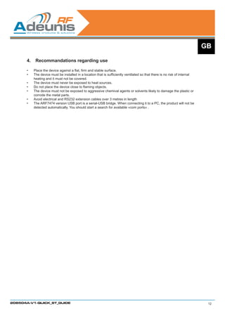 GB

      4.	 Recommandations regarding use

      •	   Place the device against a flat, firm and stable surface.
      •	   The device must be installed in a location that is sufficiently ventilated so that there is no risk of internal
           heating and it must not be covered.	
      •	   The device must never be exposed to heat sources.
      •	   Do not place the device close to flaming objects.
      •	   The device must not be exposed to aggressive chemival agents or solvents likely to damage the plastic or
           corrode the metal parts.
      •	   Avoid electrical and RS232 extension cables over 3 metres in length
      •	   The ARF7474 version USB port is a serial-USB bridge. When connecting it to a PC, the product will not be
           detected automatically. You should start a search for available «com ports» .




208504A-V1-QUICK_ST_GUIDE                                                                                                     12
 