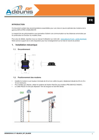 FR
      INTRODUCTION

      Ce document contient des recommandations essentielles pour une mise en œuvre optimale des modems de la
      gamme ARFx3-PRO d’ADEUNIS RF.

      Le respect de ces préconisations vous permettra d’obtenir une communication sur les distances annoncées par
      le constructeur en fonction du modèle choisi.

      Pour plus de détails, reportez-vous au manuel d’utilisation sur notre site : www.adeunis-rf.com - partie download.
      Notre service support est à votre disposition pour tout renseignement sur la mise en œuvre du produit.

      1.	 Installation mécanique

           1.1.	 Encombrement




           1.2.	 Positionnement des modems

      •	    Installer le modem à une hauteur minimale de 2m et non collé à la paroi, idéalement décalé de 20 cm (5 à
            10 cm minimum).
      •	    Pour faciliter son attache, utiliser le système de fixation Rail-Din pour boîtiers IP65 (Réf ACC1400AT).
      •	    Le câble RS232 ne doit pas dépasser 15m de longueur et doit être blindé.




208504A-V1-QUICK_ST_GUIDE                                                                                                   3
 