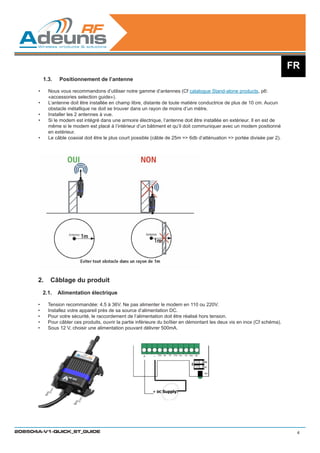 FR
            1.3.	   Positionnement de l’antenne

       •	     Nous vous recommandons d’utiliser notre gamme d’antennes (Cf catalogue Stand-alone products, p6:
              «accessories selection guide»).
       •	     L’antenne doit être installée en champ libre, distante de toute matière conductrice de plus de 10 cm. Aucun
              obstacle métallique ne doit se trouver dans un rayon de moins d’un mètre.
       •	     Installer les 2 antennes à vue.
       •	     Si le modem est intégré dans une armoire électrique, l’antenne doit être installée en extérieur. Il en est de
              même si le modem est placé à l’intérieur d’un bâtiment et qu’il doit communiquer avec un modem positionné
              en extérieur.
       •	     Le câble coaxial doit être le plus court possible (câble de 25m = 6db d’atténuation = portée divisée par 2).




      2.	 Câblage du produit
            2.1.	 Alimentation électrique

      •	      Tension recommandée: 4.5 à 36V. Ne pas alimenter le modem en 110 ou 220V.  
      •	      Installez votre appareil près de sa source d’alimentation DC.
      •	      Pour votre sécurité, le raccordement de l’alimentation doit être réalisé hors tension.
      •	      Pour câbler ces produits, ouvrir la partie inférieure du boîtier en démontant les deux vis en inox (Cf schéma).
      •	      Sous 12 V, choisir une alimentation pouvant délivrer 500mA.




208504A-V1-QUICK_ST_GUIDE                                                                                                        4
 