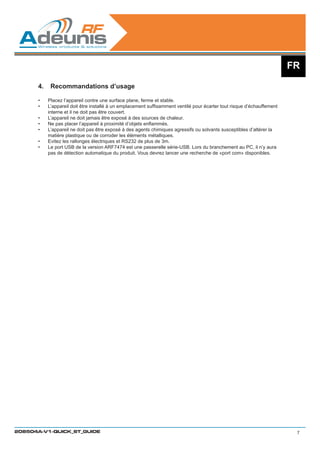 FR

      4.	 Recommandations d’usage

      •	   Placez l’appareil contre une surface plane, ferme et stable.
      •	   L’appareil doit être installé à un emplacement suffisamment ventilé pour écarter tout risque d’échauffement
           interne et il ne doit pas être couvert.	
      •	   L’appareil ne doit jamais être exposé à des sources de chaleur.
      •	   Ne pas placer l’appareil à proximité d’objets enflammés.
      •	   L’appareil ne doit pas être exposé à des agents chimiques agressifs ou solvants susceptibles d’altérer la
           matière plastique ou de corroder les éléments métalliques.
      •	   Evitez les rallonges électriques et RS232 de plus de 3m.
      •	   Le port USB de la version ARF7474 est une passerelle série-USB. Lors du branchement au PC, il n’y aura
           pas de détection automatique du produit. Vous devrez lancer une recherche de «port com» disponibles.




208504A-V1-QUICK_ST_GUIDE                                                                                                 7
 