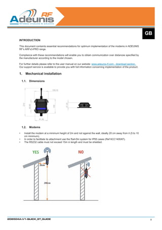 GB
      INTRODUCTION

      This document containts essential recommendations for optimum implementation of the modems in ADEUNIS
      RF’s ARFx3-PRO range.

      Compliance with these recommendations will enable you to obtain communication over distances specified by
      the manufacturer according to the model chosen.

      For further details please refer to the user manual on our website: www.adeunis-rf.com - download section.
      Our support service is available to provide you with full information concerning implementation of the product.

      1.	 Mechanical installation

           1.1.	 Dimensions




           1.2.	 Modems

      •	    Install the modem at a minimum height of 2m and not against the wall, ideally 20 cm away from it (5 to 10
            cm minimum).
      •	    In order to facilitate its attachment use the Rail-Din system for IP65 cases (Ref ACC1400AT).
      •	    The RS232 cable must not exceed 15m in length and must be shielded.




208504A-V1-QUICK_ST_GUIDE                                                                                                8
 