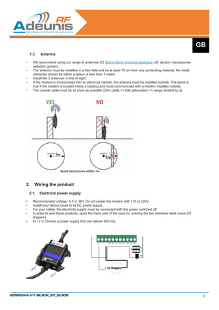 GB
            1.3.	   Antenna

       •	     We recommend using our range of antennas (Cf Stand-Alone products catalogue, p6: section «accessories
              selection guide»).
       •	     The antenna must be installed in a free field and be at least 10 cm from any conducting material. No metal
              obstacles should be within a radius of less than 1 metre.
       •	     Install the 2 antennas in line of sight.
       •	     If the modem is incorporated into an electrical cabinet, the antenna must be installed outside. The same is
              true if the modem is located inside a building and must communicate with a modem installed outside.
       •	     The coaxial cable must be as short as possible (25m cable = 6db attenuation = range divided by 2).




      2.	 Wiring the product
            2.1.	 Electrical power supply

      •	      Recommended voltage: 4.5 to 36V. Do not power the modem with 110 or 220V.  
      •	      Install your device close to its DC power supply.
      •	      For your safety, the electricity supply must be connected with the power switched off.
      •	      In order to wire these products, open the lower part of the case by undoing the two stainless steel crews (Cf
              diagram).
      •	      At 12 V, choose a power supply that can deliver 500 mA.




208504A-V1-QUICK_ST_GUIDE                                                                                                      9
 