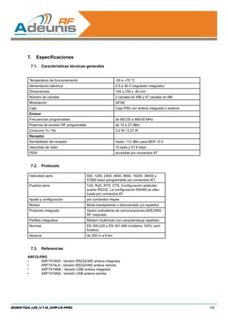 7.	 Especificaciones
        7.1.	 Características técnicas generales


       Temperatura de funcionamiento                          -30 a +70 °C
       Alimentación eléctrica                                 4,5 a 36 V (regulador integrado)
       Dimensiones                                            145 x 100 x 40 mm
       Número de canales                                      2 canales en WB y 67 canales en NB
       Modulación                                             GFSK
       Caja                                                   Caja IP65 con antena integrada o externa
       Emisor
       Frecuencias programables                               de 863,05 a 869,60 MHz
       Potencia de emisión RF programable                     de 10 a 27 dBm
       Consumo Tx / Rx                                        3,2 W / 0,27 W
       Receptor
       Sensibilidad del receptor                              hasta -112 dBm para BER 10-3
       Velocidad de radio                                     10 kpbs y 57,6 kbps
       RSSI                                                   accesible por comandos AT


        7.2.	 Protocolo

       Velocidad serie                      600, 1200, 2400, 4800, 9600, 19200, 38400 y
                                            57600 baud (programable por comandos AT)
       Puertos serie                        TxD, RxD, RTS, CTS. Configuración estándar:
                                            puerto RS232. La configuración RS485 es efec-
                                            tuada por comandos AT.
       Ajuste y configuración               por comandos Hayes
       Modos                                Modo transparente o direccionado y/o repetidor
       Protocolo integrado                  Gestor polivalente de comunicaciones ADEUNIS-
                                            RF mejorado
       Perfiles integrados                  Módem multimodo con características repetidor
       Normas                               EN 300-220 y EN 301-489 (módems 100% certi-
                                            ficados)
       Alcance                              de 200 m a 6 km


        7.3.	 Referencias

      ARF33-PRO
      •	     ARF7474KA - Versión RS232/485 antena integrada
      •	     ARF7474LA - Versión RS232/485 antena remota
      •	     ARF7474MA - Versión USB antena integrada
      •	     ARF7474NA - Versión USB antena remota




208210A_UG_V1.6_ARFx3-PRO                                                                                106
 
