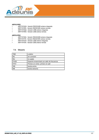 ARF43-PRO
      •	     ARF7474OA - Versión RS232/485 antena integrada
      •	     ARF7474PA - Versión RS232/485 antena remota
      •	     ARF7474QA - Versión USB antena integrada
      •	     ARF7474RA - Versión USB antena remota

      ARF53-PRO
      •	     ARF7474SA - Versión RS232/485 antena integrada
      •	     ARF7474TA - Versión RS232/485 antena remota
      •	     ARF7474UA - Versión USB antena integrada
      •	     ARF7474VA - Versión USB antena remota



        7.4.	 Glosario

       TBD                a definir
       NC                 sin conexión
       NU                 no usado
       FHSS               Espectro ensanchado por salto de frecuencia
       FIFO               Primero en entrar, primero en salir
       WB                 banda ancha
       NB                 banda estrecha




208210A_UG_V1.6_ARFx3-PRO                                               107
 