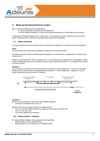 5.	 Mode de fonctionnement du modem
      Deux modes de fonctionnement sont disponibles :
      •	     Le mode commande (en utilisant les commandes AT)
      •	     Le mode émetteur-récepteur ou mode normal (les données série sont transmises par liaison radio).

      A l’allumage, l’émetteur-récepteur est en mode normal : il est capable d’envoyer / recevoir des données vers /
      depuis une liaison radio en fonction de ses paramètres actuels de configuration.

        5.1.	 Mode commande

      Le mode commande sert à lire et mettre à jour les registres de configuration du modem via les commandes AT.

      NOTE
      Les commandes AT peuvent être verrouillées en utilisant les commandes ATPWD.

      En mode commande, la radio est désactivée (en réception et en transmission), excepté quand on utilise la com-
      mande de test.

      Entrée en mode commande : émet une séquence +++ sur la liaison série. La séquence de 3 caractères + consé-
      cutifs n’est acceptée que si aucun caractère n’a été vu avant ni après la séquence +++. Le registre (S214) définit
      la durée du silence.

      ASTUCE 1
      Si vous utilisez un terminal (comme un Hyperterm), vous devez envoyer la séquence +++ avec un fichier texte
      (d’abord créez un fichier texte ne contenant que les caractères +++, puis utilisez dans « Hyperterm » la com-
      mande «Send text file» dans le menu «Transfer»).




      ASTUCE 2
      Sortie du mode commande : (retour en mode émetteur-récepteur)
      •	 envoyez la commande série : ATO cr

      Quand il reçoit une commande correcte, le modem répond :
      •	 «O»cr (caractère ASCII 0x4F) pour accepter la commande (commande OK)
      •	 «E»cr pour une erreur
      •	 une chaîne spécifique sur demande.

        5.2.	 Mode émetteur - récepteur

      En mode émetteur-récepteur, deux protocoles sont disponibles :
      •	 Mode transparent, sans contrôle de flux.
      •	 Mode adressé, avec contrôle de flux (cf. Registre S216).




208210A_UG_V1.6_ARFx3-PRO                                                                                                  16
 