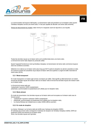 FR
      La communication est toujours half-duplex. La transmission radio est prioritaire sur la réception radio (quand
      l’émetteur-récepteur envoie une trame radio, il n’est pas capable de décoder une trame radio entrante).

      Temps de retournement du modem: delai minimum à respecter avant de répondre à une requête.



                                       Distant Modem             Local Modem
                                         (customer)                (server)
                                                                                           Serial line

                                                       RF Link



                                                       query
                                                                                   query




                                                                                                         Turnaround time ≥100µs

                                                                               answer




      Toutes les données reçues sur la liaison série sont conditionnées dans une trame radio.
      Le format de la trame radio dépend du protocole utilisé.

      Quand l’appareil fonctionne en tant qu’émetteur-récepteur, la transmission de trame radio commence toujours
      dans les conditions suivantes :

      Détection d’un silence sur la liaison série (plus long que S217) après la réception du dernier caractère en date.
      Ou quand le nombre de caractères reçus depuis la liaison série est supérieur ou égal à la taille maximale de
      trame radio (S218).

        5.2.1	 Mode transparent

      En mode transparent, le modem agit comme une liaison par câble. Cela signifie qu’alternativement, le modem
      envoie les données reçues de la liaison série sur la liaison radio et envoie les données reçues de la liaison radio
      sur la liaison série.

      Le format de la trame radio est :
      préambulesynchro DATA postambule.
      préambule, synchronisation et postambule sont utilisés pour la réception radio.

        5.2.2	 Mode adressé

      En mode de transmission, les données reçues sur la liaison série sont envoyées sur la liaison radio avec le
      format suivant :
      •	 préambulesynchroadresse DATA postambule.
      •	 préambule, synchronisation et postambule sont utilisés pour la réception radio.
      •	 Le champ Adresse est initialisé avec la valeur S256 (LSB en premier).

        5.2.3	 En mode de réception

      Le champ Adresse sur la trame radio est vérifié avec l’adresse de réception (S252) :
      Si l’adresse de la trame radio correspond à l’adresse de réception de l’émetteur-récepteur (S252), DATA (et
      seulement DATA) est transmis sur la liaison série.
      Sinon, les données reçues sont ignorées.




208210A_UG_V1.6_ARFx3-PRO                                                                                                          17
 