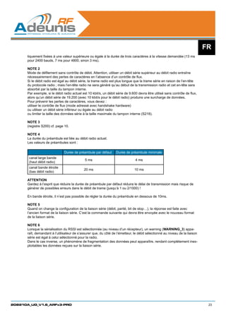 FR
      tiquement fixées à une valeur supérieure ou égale à la durée de trois caractères à la vitesse demandée (13 ms
      pour 2400 bauds, 7 ms pour 4800, sinon 3 ms).

      NOTE 2
      Mode de défilement sans contrôle de débit. Attention, utiliser un débit série supérieur au débit radio entraîne
      nécessairement des pertes de caractères en l’absence d’un contrôle de flux.
      Si le débit radio est égal au débit série, la trame radio est plus longue que la trame série en raison de l’en-tête
      du protocole radio ; mais l’en-tête radio ne sera généré qu’au début de la transmission radio et cet en-tête sera
      absorbé par la taille du tampon interne.
      Par exemple, si le débit radio actuel est 10 kbit/s, un débit série de 9.600 devra être utilisé sans contrôle de flux,
      alors qu’un débit série de 19.200 (avec 10 kbit/s pour le débit radio) produira une surcharge de données.
      Pour prévenir les pertes de caractères, vous devez :
      utiliser le contrôle de flux (mode adressé avec handshake hardware)
      ou utiliser un débit série inférieur ou égale au débit radio
      ou limiter la taille des données série à la taille maximale du tampon interne (S218).

      NOTE 3
      (registre S200) cf. page 10.

      NOTE 4
      La durée du préambule est liée au débit radio actuel.
      Les valeurs de préambules sont :
      	
                               Durée de préambule par défaut       Durée de préambule minimale
       canal large bande
                                              5 ms                               4 ms
       (haut débit radio)
       canal bande étroite
                                             20 ms                              10 ms
       (bas débit radio)

      ATTENTION
      Gardez à l’esprit que réduire la durée de préambule par défaut réduira le délai de transmission mais risque de
      générer de possibles erreurs dans le débit de trame (jusqu’à 1 ou 2/1000) !

      En bande étroite, il n’est pas possible de régler la durée du préambule en dessous de 10ms.

      NOTE 5
      Quand on change la configuration de la liaison série (débit, parité, bit de stop…), la réponse est faite avec
      l’ancien format de la liaison série. C’est la commande suivante qui devra être envoyée avec le nouveau format
      de la liaison série.

      NOTE 6
      Lorsque la sérialisation du RSSI est sélectionnée (au niveau d’un récepteur), un warning (WARNING_3) appa-
      raît, demandant à l’utilisateur de s’assurer que, du côté de l’émetteur, le débit sélectionné au niveau de la liaison
      série est égal à celui sélectionné pour la radio.
      Dans le cas inverse, un phénomène de fragmentation des données peut apparaître, rendant complétement inex-
      ploitables les données reçues sur la liaison série.




208210A_UG_V1.6_ARFx3-PRO                                                                                                       23
 