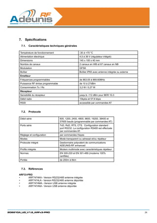 7.	 Spécifications
        7.1.	 Caractéristiques techniques générales

       Température de fonctionnement                       -30 à +70 °C
       Alimentation électrique                             4,5 à 36 V (régulateur intégré)
       Dimensions                                          145 x 100 x 40 mm
       Nombre de canaux                                    2 canaux en WB et 67 canaux en NB
       Modulation                                          GFSK
       Boîtier                                             Boîtier IP65 avec antenne intégrée ou externe
       Emetteur
       Fréquences programmables                            de 863.05 à 869.60MHz
       Puissance RF émise programmable                     de 10 à 27dBm
       Consommation Tx / Rx                                3,2 W / 0,27 W
       Récepteur
       Sensibilité du récepteur                            jusqu’à -112 dBm pour BER 10-3
       Débit radio                                         10kpbs et 57,6 kbps
       RSSI                                                accessible par commandes AT


        7.2.	 Protocole

       Débit série                       600, 1200, 2400, 4800, 9600, 19200, 38400 et
                                         57600 bauds (programmable par commandes AT)
       Ports série                       TxD, RxD, RTS, CTS.  Configuration standard :
                                         port RS232. La configuration RS485 est effectuée
                                         par commandes AT.
       Réglage et configuration          par commandes Hayes
       Modes                             Mode transparent ou adressé et/ou répéteur
       Protocole intégré                 Gestionnaire polyvalent de communications
                                         ADEUNIS-RF enhanced
       Profils intégrés                  Modem multimode avec caractéristiques répéteur
       Normes                            EN 300-220 et EN 301-489 (modems 100%
                                         certifiés)
       Portée                            de 200m à 6km


        7.3.	 Références

      ARF33-PRO
      •	     ARF7474KA - Version RS232/485 antenne intégrée
      •	     ARF7474LA - Version RS232/485 antenne déportée
      •	     ARF7474MA - Version USB antenne intégrée
      •	     ARF7474NA - Version USB antenne déportée




208210A_UG_V1.6_ARFx3-PRO                                                                                  24
 