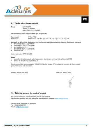 FR
      8.	 Déclaration de conformité
      Nous		           ADEUNIS RF
      		               283 rue Louis NEEL
         		            38920 CROLLES - FRANCE

      déclarons sous notre responsabilité que les produits :

      Nom produit 		            ARFx3 PRO		
      Références 		             ARF7474 KA / LA / MA / NA / OA / PA / QA / RA / SA / TA / UA / VA
      	
      auxquels se référe cette déclaration sont conformes aux réglementations et autres documents normatifs
      •	 EN 300 220-2 (v2.1.2) (2007-06)
      •	 EN 60950-1 (2001) + A11 (2004)
      •	 EN 301 489-1 (v1.5.1)
      •	 EN 301 489-3 (v1.4.1) (2002-08)
      •	 EN 61000-4-3

      Selon la directive RTTE 99/5/EC.

      Notes:
      •	 La conformité a été évaluée selon la procédure décrite dans l’annexe III de la Directive RTTE
      •	 Classe du récepteur (si applicable) : 3

      Conformément à la recommandation 1999/519/EC sur les signaux RF, une distance minimum de 20cm entre le
      produit et le corps est nécessaire.



      Crolles, January 6th, 2010						                                       VINCENT Hervé - PDG




      9.	 Téléchargement du mode d’emploi
      Nous vous remercions d’avoir choisi les produits ADEUNIS RF
      Le manuel d’utilisation peut être téléchargé directement sur notre site www.adeunis-rf.com


      Version papier disponible sur demande
      Tel : +33 4 76 92 07 77
      Email : arf@adeunis-rf.com




208210A_UG_V1.6_ARFx3-PRO                                                                                       26
 