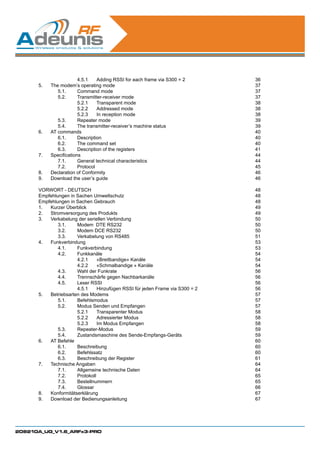 4.5.1	 Adding RSSI for each frame via S300 = 2       36
      5.	 The modem’s operating mode                                        37
      	      5.1.	     Command mode                                         37
      	      5.2.	     Transmitter-receiver mode                            37
      		5.2.1	                  Transparent mode                            38
      		5.2.2	                  Addressed mode                              38
      		               5.2.3	 In reception mode                             38
      	      5.3.	     Repeater mode                                        39
      	      5.4.	     The transmitter-receiver’s machine status            39
      6.	 AT commands                                                       40
      	      6.1.	Description                                               40
      	      6.2.	     The command set                                      40
      	      6.3.	     Description of the registers                         41
      7.	 Specifications                                                    44
      	      7.1.	     General technical characteristics                    44
      	      7.2.	Protocol                                                  45
      8.	 Declaration of Conformity                                         46
      9.	 Download the user’s guide                                         46

      VORWORT - DEUTSCH                                                     48
      Empfehlungen in Sachen Umweltschutz                                   48
      Empfehlungen in Sachen Gebrauch                                       48
      1.	 Kurzer Überblick                                                  49
      2.	 Stromversorgung des Produkts                                      49
      3.	 Verkabelung der seriellen Verbindung                              50
      	       3.1.	   Modem DTE RS232                                       50
      	       3.2.	   Modem DCE RS232                                       50
      	       3.3.	   Verkabelung von RS485                                 51
      4.	Funkverbindung                                                     53
      	       4.1.	Funkverbindung                                           53
      	       4.2.	Funkkanäle                                               54
      		4.2.1	                 «Breitbandige» Kanäle                        54
      		              4.2.2	 «Schmalbandige » Kanäle                        54
      	       4.3.	   Wahl der Funkrate                                     56
      	       4.4.	   Trennschärfe gegen Nachbarkanäle                      56
      	       4.5.	   Leser RSSI                                            56
      		              4.5.1	 Hinzufügen RSSI für jeden Frame via S300 = 2   56
      5.	 Betriebsarten des Modems                                          57
      	       5.1.	Befehlsmodus                                             57
      	       5.2.	   Modus Senden und Empfangen                            57
      		5.2.1	                 Transparenter Modus                          58
      		5.2.2	                 Adressierter Modus                           58
      		              5.2.3	 Im Modus Empfangen                             58
      	       5.3.	Repeater-Modus                                           59
      	       5.4.	   Zustandsmaschine des Sende-Empfangs-Geräts            59
      6.	 AT Befehle                                                        60
      	       6.1.	Beschreibung                                             60
      	       6.2.	Befehlssatz                                              60
      	       6.3.	   Beschreibung der Register                             61
      7.	 Technische Angaben                                                64
      	       7.1.	   Allgemeine technische Daten                           64
      	       7.2.	Protokoll                                                65
      	       7.3.	Bestellnummern                                           65
      	       7.4.	Glossar                                                  66
      8.	Konformitätserklärung                                              67
      9.	 Download der Bedienungsanleitung                                  67




208210A_UG_V1.6_ARFx3-PRO
 