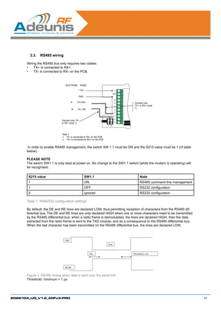 3.3.	 RS485 wiring

      Wiring the RS485 bus only requires two cables:
      •	 TX+ is connected to RX+.
      •	 TX- is connected to RX- on the PCB.



                                BUS RS485       NAME

                                            + Vcc                                +
                                                                              INHIB

                                             GND                                 -
                                                                               RTS

                                      A     TX+/RX+                             RX     Connect only
                                                                                TX
                                                                                       TX+ or RX+ (note
                                                                                       1)
                                        B   TX-/ RX-                            CT
                                                                                S
                                                                               TX+

                                                                               TX-
                                                                         ON
                                                                               RX+
                             Connect only TX-
                                                                               RX-
                             or RX- (note 1)
                                                                     1    2




                              Note 1:
                               TX- is connected to RX- on the PCB
                               TX+ is connected to RX+ on the PCB


      In order to enable RS485 management, the switch SW 1.1 must be ON and the S215 value must be 1 (cf table
      below).

      PLEASE NOTE
      The switch SW1.1 is only read at power on. No change to the SW1.1 switch (while the modem is operating) will
      be recognised.

       S215 value                                   SW1.1                                   Note
       1                                            ON                                      RS485 command line management
       1                                            OFF                                     RS232 configuration
       0                                            ignored                                 RS232 configuration

      Table 1: R485/232 configuration settings

      By default, the DE and RE lines are declared LOW, thus permitting reception of characters from the RS485 dif-
      ferential bus. The DE and RE lines are only declared HIGH when one or more characters need to be transmitted
      by the RS485 differential bus: when a radio frame is demodulated, the lines are declared HIGH, then the data
      extracted from the radio frame is sent to the TXD module, and as a consequence to the RS485 differential bus.
      When the last character has been transmitted on the RS485 differential bus, the lines are declared LOW.



                                TXD
                                                                     Data



                                                         Tde                          Threshold   1µs




                                RE/DE


      Figure 1: DE/RE timing when data is sent over the serial link
      Threshold: minimum = 1 µs




208210A_UG_V1.6_ARFx3-PRO                                                                                                   31
 