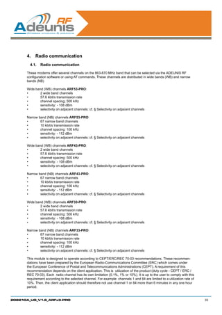 4.	 Radio communication
        4.1.	 Radio communication

      These modems offer several channels on the 863-870 MHz band that can be selected via the ADEUNIS RF
      configuration software or using AT commands. These channels are distributed in wide bands (WB) and narrow
      bands (NB)

      Wide band (WB) channels ARF53-PRO:
      •	      2 wide band channels
      •	      57.6 kbit/s transmission rate
      •	      channel spacing: 500 kHz
      •	      sensitivity: - 108 dBm
      •	      selectivity on adjacent channels: cf. § Selectivity on adjacent channels

      Narrow band (NB) channels ARF53-PRO:
      •	      67 narrow band channels
      •	      10 kbit/s transmission rate
      •	      channel spacing: 100 kHz
      •	      sensitivity: - 112 dBm
      •	      selectivity on adjacent channels: cf. § Selectivity on adjacent channels

      Wide band (WB) channels ARF43-PRO:
      •	      2 wide band channels
      •	      57.6 kbit/s transmission rate
      •	      channel spacing: 500 kHz
      •	      sensitivity: - 108 dBm
      •	      selectivity on adjacent channels: cf. § Selectivity on adjacent channels

      Narrow band (NB) channels ARF43-PRO:
      •	      67 narrow band channels
      •	      10 kbit/s transmission rate
      •	      channel spacing: 100 kHz
      •	      sensitivity: - 112 dBm
      •	      selectivity on adjacent channels: cf. § Selectivity on adjacent channels

      Wide band (WB) channels ARF33-PRO:
      •	      2 wide band channels
      •	      57.6 kbit/s transmission rate
      •	      channel spacing: 500 kHz
      •	      sensitivity: - 108 dBm
      •	      selectivity on adjacent channels: cf. § Selectivity on adjacent channels

      Narrow band (NB) channels ARF33-PRO:
      •	      67 narrow band channels
      •	      10 kbit/s transmission rate
      •	      channel spacing: 100 kHz
      •	      sensitivity: - 112 dBm
      •	      selectivity on adjacent channels: cf. § Selectivity on adjacent channels

      This module is designed to operate according to CEPT/ERC/REC 70-03 recommendations. These recommen-
      dations have been prepared by the European Radio-Communications Committee (ERC) which comes under
      the European Conference of Postal and Telecommunications Administrations (CEPT). A requirement of this
      recommendation depends on the client application. This is utilization of the product (duty cycle - CEPT / ERC /
      REC 70-03). Each radio channel has its own limitation (0.1%, 1% or 10%). It is up to the user to comply with this
      requirement according to the selected channel. For example: channels 1 and 84 are limited to a utilization rate of
      10%. Then, the client application should therefore not use channel 1 or 84 more than 6 minutes in any one hour
      period.


208210A_UG_V1.6_ARFx3-PRO                                                                                                  33
 