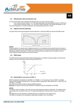 GB
        4.3.	 Selecting the radio transmission rate

      The radio transmission rate is selected automatically when you set the channel number:
      •	       If you choose channel numbers 1 or 3, the radio transmission rate automatically switches to 57600 bit/s.
      •	       If you choose a channel number = 18....85 (cf ¶ 4.2 Radio Channels) , the module will operate in a nar-
      row band configuration. The radio transmission rate automatically switches to 10 kbit/s.

        4.4.	 Adjacent channel selectivity

      The graph below shows typical adjacent channel selectivity in wide band (WB) and narrow band (NB) modes.




      NOTES
      Particular attention is required when installing the product: in circumstances where several links are required to
      operate within the same area (independently of channel positions), the minimum distance between two products
      belonging to different radio links is 3 metres. Even with this precaution (depending on the product’s environ-
      ment), adjacent channel selectivity may well be reduced.

        4.5.	 RSSI reader

      The RSSI indicator (Received Strength Signal Indicator) gives an indication of signal strength on the last frame
      received. This can be accessed via the command ATS230?cr.




                                                                   Power level




        4.5.1	 Adding RSSI for each frame via S300 = 2

      S300=2 enables the serialization of the RSSI (cr ATS300 = 2). In transceiver mode, the RSSI is serialized
      before the first character received by RF. The value of RSSI is expressed in dBm, without the «-» sign, 60 to 120
      (-60 dBm to -120 dBm).
      This mode can be used on RS232, USB and RS485 interfaces.
      Warning: be careful to reset the value ATS300 to 0 (default) to stop the serialization of the RSSI.

      NOTES
      The RSSI is only an indication. Use it with care due to the dispersion between components. The diagram above
      may change from one product to the next. The operating temperature may also have an impact on this disper-
      sion.
      The RSSI level can also indicate the possible presence of interference on the channel used.
      The RSSI is a condition that is necessary to obtain good reception, but is not sufficient.




208210A_UG_V1.6_ARFx3-PRO                                                                                                   36
 