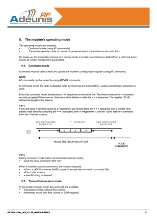 5.	 The modem’s operating mode
      Two operating modes are available:
      •	      Command mode (using AT commands).
      •	      Transmitter-receiver mode or normal mode (serial data is transmitted via the radio link).

      On power-up, the transmitter-receiver is in normal mode: it is able to send/receive data to/from a radio link accor-
      ding to its current configuration parameters.

        5.1.	 Command mode

      Command mode is used to read and update the modem’s configuration registers using AT commands.

      NOTE
      AT commands can be locked by using ATPWD commands.

      In command mode, the radio is disabled (both for receiving and transmitting), except when the test command is
      used.

      Entry into command mode: broadcasts a +++ sequence on the serial link. The three consecutive + characters
      are only accepted if there are no characters either before or after the + + + sequence. The register (S214)
      defines the length of the silence.

      TIP 1
      If you are using a terminal (such as a Hyperterm), you should send the + + + sequence with a text file (first
      create a text file only containing the +++ characters, then in «Hyperterm», use the «Send text file» command
      from the «Transfer» menu).




      TIP 2
      Exiting command mode: (return to transmitter-receiver mode).
      •	 send the serial command: ATO cr

      When it receives a correct command, the modem responds:
      •	 «O»cr (ASCII character 0x4F) in order to accept the command (command OK).
      •	 «E»cr for an error.
      •	 a specific string on request.

        5.2.	 Transmitter-receiver mode

      In transmitter-receiver mode, two protocols are available:
      •	 Transparent mode, without flow control.
      •	 Addressed mode, with flow control (cf S216 register).




208210A_UG_V1.6_ARFx3-PRO                                                                                                    37
 