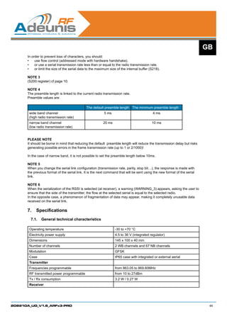 GB
      In order to prevent loss of characters, you should:
      •	 use flow control (addressed mode with hardware handshake).
      •	 or use a serial transmission rate less than or equal to the radio transmission rate.
      •	 or limit the size of the serial data to the maximum size of the internal buffer (S218).

      NOTE 3
      (S200 register) cf page 10.

      NOTE 4
      The preamble length is linked to the current radio transmission rate.
      Preamble values are:
      	
                                              The default preamble length The minimum preamble length
       wide band channel                                  5 ms                              4 ms
       (high radio transmission rate)
       narrow band channel                                20 ms                            10 ms
       (low radio transmission rate)


      PLEASE NOTE
      It should be borne in mind that reducing the default preamble length will reduce the transmission delay but risks
      generating possible errors in the frame transmission rate (up to 1 or 2/1000)!

      In the case of narrow band, it is not possible to set the preamble length below 10ms.

      NOTE 5
      When you change the serial link configuration (transmission rate, parity, stop bit…), the response is made with
      the previous format of the serial link. It is the next command that will be sent using the new format of the serial
      link.

      NOTE 6
      When the serialization of the RSSI is selected (at receiver), a warning (WARNING_3) appears, asking the user to
      ensure that the side of the transmitter, the flow at the selected serial is equal to the selected radio.
      In the opposite case, a phenomenon of fragmentation of data may appear, making it completely unusable data
      received on the serial link.

      7.	 Specifications
        7.1.	 General technical characteristics

       Operating temperature                                      -30 to +70 °C
       Electricity power supply                                   4.5 to 36 V (integrated regulator)
       Dimensions                                                 145 x 100 x 40 mm
       Number of channels                                         2 WB channels and 67 NB channels
       Modulation                                                 GFSK
       Case                                                       IP65 case with integrated or external aerial
       Transmitter
       Frequencies programmable                                   from 863.05 to 869.60MHz
       RF transmitted power programmable                          from 10 to 27dBm
       Tx / Rx consumption                                        3.2 W / 0.27 W
       Receiver




208210A_UG_V1.6_ARFx3-PRO                                                                                                    44
 