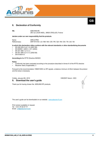 GB
      8.	 Declaration of Conformity

      We 			ADEUNIS RF,
      			   283 rue LOUIS NEEL, 38920 CROLLES, France

      declare under our own responsibility that the products

      Name 			                  ARFx3 PRO		
      Reference(s) 		           ARF7474 KA / LA / MA / NA / OA / PA / QA / RA / SA / TA / UA / VA
      	
      to which this declaration refers conform with the relevant standards or other standardising documents
      •	 EN 300 220-2 (v2.1.2) (2007-06)
      •	 EN 60950-1 (2001) + A11 (2004)
      •	 EN 301 489-1 (v1.5.1)
      •	 EN 301 489-3 (v1.4.1) (2002-08)
      •	 EN 61000-4-3

      According to the RTTE Directive 99/5/EC

      Notes:
      •	 Conformity has been evaluated according to the procedure described in Annex III of the RTTE directive
      •	 Receiver class (if applicable): 3

      Pursuant to the recommendation 1999/519/EC on RF signals, a distance minimum of 20cm between the product
      and the body is necessary



      Crolles, January 6th, 2010						                                      VINCENT Hervé - CEO
      9.	 Download the user’s guide
      Thank you for having chosen the ADEUNIS RF products.




      The user’s guide can be downloaded on our website: www.adeunis-rf.com


      Print version available on request.
      Tel : +33 4 76 92 07 77
      Email : arf@adeunis-rf.com




208210A_UG_V1.6_ARFx3-PRO                                                                                         46
 
