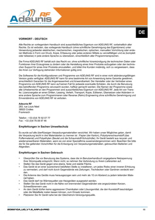DE
      VORWORT - DEUTSCH

      Alle Rechte an vorliegendem Handbuch sind ausschließliches Eigentum von ADEUNIS RF, vorbehaltlich aller
      Rechte. Es ist verboten, das vorliegende Handbuch (ohne schriftliche Genehmigung des Eigentümers) unter
      Verwendung jedweder elektrischen, mechanischen, magnetischen, optischen, manuellen Vorrichtung oder ande-
      ren Methode in Form von Druck, Kopie, Erfassung oder jedes anderen Mittels zu vervielfältigen und es (komplett
      oder teilweise) in jede andere Sprache zu übersetzen, einschließlich aller Programmiersprachen.

      Die Firma ADEUNIS RF behält sich das Recht vor, ohne schriftliche Vorankündigung die technischen Daten oder
      Funktionen ihrer Erzeugnisse zu ändern oder die Herstellung eines ihrer Produkte aufzugeben oder den technis-
      chen Support für eines ihrer Produkte einzustellen, und bittet ihre Kunden inständig, sich zu vergewissern, dass
      die ihnen zur Verfügung stehenden Informationen gültig sind.

      Die Softwares für die Konfigurationen und Programme von ADEUNIS RF sind in einer nicht abänderungsfähigen
      Version gratis verfügbar. ADEUNIS RF kann für eine bestimmte Art von Anwendung keine Garantie gewähren,
      einschließlich Garantien für die Angemessenheit und Anwendbarkeit. Der Hersteller oder der Vertreiber eines
      Programms von ADEUNIS RF kann auf keinen Fall für jedwede eventuelle Schäden, die durch die Benutzung
      des betreffenden Programms verursacht wurden, haftbar gemacht werden. Die Namen der Programme sowie
      alle Urheberrechte an den Programmen sind ausschließliches Eigentum von ADEUNIS RF. Jede Art von Trans-
      fer, Lizenzvergabe an einen Dritten, Leasing, Verleih, Transport, Kopie, Editieren, Übersetzen oder Abändern in
      eine andere Sprache zum Programmieren oder Reverse (Retro) Engineering ohne schriftliche Genehmigung und
      Einverständnis von ADEUNIS RF ist verboten.

      Adeunis RF
      283, rue Louis Néel
      38920 Crolles
      Frankreich

      Telefon : +33 (0)4 76 92 07 77
      Fax : +33 (0)4 76 08 97 46

      Empfehlungen in Sachen Umweltschutz

      Es wurde auf alle überflüssigen Verpackungsmaterialien verzichtet. Wir haben unser Mögliches getan, damit
      die Verpackung leicht in drei Materialarten zu trennen ist : Papier (der Karton), Polystyrenschaumstoff (das
      Puffermaterial) und Polyethylen (Beutel und die Schaumstoff-Schutzhülle). Ihr Gerät besteht aus recycel- und
      wiederverwertbaren Materialien, wenn es von einer Spezialfirma auseinandergenommen wird. Beachten Sie bitte
      die für Sie geltenden Vorschriften für die Entsorgung von Verpackungsmaterialien, gebrauchten Batterien und
      Altgeräten.

      Empfehlungen in Sachen Gebrauch

      •	   Überprüfen Sie vor Benutzung des Systems, dass die im Benutzerhandbuch angegebene Netzspannung
           Ihrer Stromquelle entspricht. Wenn nicht, so nehmen Sie Verbindung zu Ihrem Lieferanten auf.
      •	   Stellen Sie das Gerät gegen eine ebene, feste und stabile Fläche.
      •	   Das Gerät ist an einer ausreichend belüfteten Stelle zu installieren, um jedes Risiko einer inneren Erhitzung
           zu vermeiden, und darf nicht durch Gegenstände wie Zeitungen, Tischdecken oder Gardinen verdeckt wer-
           den.
      •	   Die Antenne des Geräts muss herausgezogen sein und mehr als 10 cm Abstand zu jedem leitenden Mate-
           rial haben.
      •	   Das Gerät darf nie Wärmequellen wie Heizgeräten ausgesetzt werden.
      •	   Stellen Sie das Gerät nicht in die Nähe von brennenden Gegenständen wie angezündeten Kerzen,
           Schweißbrennern usw.
      •	   An dem Gerät dürfen keine aggressiven Chemikalien oder Lösungsmittel, die den Kunststoff beschädigen
           oder die Metallteile rosten lassen können, zum Einsatz kommen.
      •	   Platzieren Sie Ihr Gerät nahe bei der Gleichstrom-Versorgungsquelle.




208210A_UG_V1.6_ARFx3-PRO                                                                                                   48
 