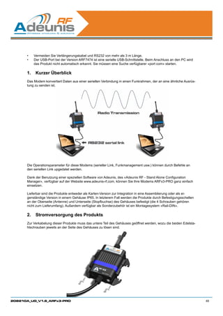 •	   Vermeiden Sie Verlängerungskabel und RS232 von mehr als 3 m Länge.
      •	   Der USB-Port bei der Version ARF7474 ist eine serielle USB-Schnittstelle. Beim Anschluss an den PC wird
           das Produkt nicht automatisch erkannt. Sie müssen eine Suche verfügbarer «port com» starten.

      1.	 Kurzer Überblick
      Das Modem konvertiert Daten aus einer seriellen Verbindung in einen Funkrahmen, der an eine ähnliche Ausrüs-
      tung zu senden ist.




      Die Operationsparameter für diese Modems (serieller Link, Funkmanagement usw.) können durch Befehle an
      den seriellen Link upgedatet werden.

      Dank der Benutzung einer speziellen Software von Adeunis, des «Adeunis RF - Stand Alone Configuration
      Manager», verfügbar auf der Website www.adeunis-rf.com, können Sie Ihre Modems ARFx3-PRO ganz einfach
      einsetzen.

      Lieferbar sind die Produkte entweder als Karten-Version zur Integration in eine Assemblierung oder als ei-
      genständige Version in einem Gehäuse IP65. In letzterem Fall werden die Produkte durch Befestigungsschellen
      an der Oberseite (Antenne) und Unterseite (Stopfbuchse) des Gehäuses befestigt (die 4 Schrauben gehören
      nicht zum Lieferumfang). Außerdem verfügbar als Sonderzubehör ist ein Montagesystem «Rail-DIN».

      2.	 Stromversorgung des Produkts
      Zur Verkabelung dieser Produkte muss das untere Teil des Gehäuses geöffnet werden, wozu die beiden Edelsta-
      hlschrauben jeweils an der Seite des Gehäuses zu lösen sind.




208210A_UG_V1.6_ARFx3-PRO                                                                                            49
 