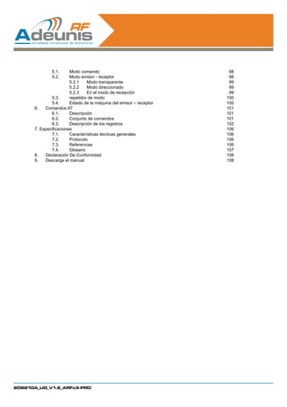 5.1.	     Modo comando                                  98
      	       5.2.	     Modo emisor - receptor                        98
      		5.2.1	 transparente     Modo                                  99
      		5.2.2	 direccionado     Modo                                  99
      		                5.2.3	 En el modo de recepción                99
      	       5.3.	     repetidor de modo                            100
      	       5.4.	     Estado de la máquina del emisor – receptor   100
      6.	 Comandos AT                                                101
      	       6.1.	Descripción                                       101
      	       6.2.	     Conjunto de comandos                         101
      	       6.3.	     Descripción de los registros                 102
      7. Especificaciones                                            106
      	       7.1.	     Características técnicas generales           106
      	       7.2.	Protocolo                                         106
      	       7.3.	Referencias                                       106
      	       7.4.	Glosario                                          107
      8.	 Declaración De Conformidad                                 108
      9.	 Descarga el manual                                         108




208210A_UG_V1.6_ARFx3-PRO
 