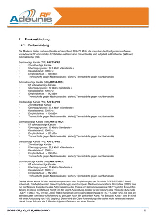 4.	 Funkverbindung
        4.1.	 Funkverbindung

      Die Modems bieten mehrere Kanäle auf dem Band 863-870 MHz, die man über die Konfigurationssoftware
      von Adeunis RF oder mit den AT Befehlen wählen kann. Diese Kanäle sind aufgeteilt in Breitbänder (WB) und
      Schmalbänder (NB).

      Breitbandige Kanäle (WB) ARF53-PRO :
      •	      2 breitbandige Kanäle
      •	      Übertragungsrate : 57,6 kbit/s «Senderate »
      •	      Kanalabstand : 500 kHz
      •	      Empfindlichkeit : - 108 dBm
      •	      Trennschärfe gegen Nachbarkanäle : siehe § Trennschärfe gegen Nachbarkanäle

      Schmalbandige Kanäle (NB) ARF53-PRO :
      •	     67 schmalbandige Kanäle
      •	     Übertragungsrate : 10 kbit/s «Senderate »
      •	     Kanalabstand : 100 kHz
      •	     Empfindlichkeit : - 112 dBm
      •	     Trennschärfe gegen Nachbarkanäle : siehe § Trennschärfe gegen Nachbarkanäle

      Breitbandige Kanäle (WB) ARF43-PRO :
      •	      2 breitbandige Kanäle
      •	      Übertragungsrate : 57,6 kbit/s «Senderate»
      •	      Kanalabstand : 500 kHz
      •	      Empfindlichkeit : - 108 dBm
      •	      Trennschärfe gegen Nachbarkanäle : siehe § Trennschärfe gegen Nachbarkanäle

      Schmalbandige Kanäle (NB) ARF43-PRO :
      •	     67 schmalbandige Kanäle
      •	     Übertragungsrate : 10 kbit/s «Senderate»
      •	     Kanalabstand : 100 kHz
      •	     Empfindlichkeit : - 112 dBm
      •	     Trennschärfe gegen Nachbarkanäle : siehe § Trennschärfe gegen Nachbarkanäle

      Breitbandige Kanäle (WB) ARF33-PRO :
      •	      2 breitbandige Kanäle
      •	      Übertragungsrate : 57,6 kbit/s «Senderate »
      •	      Kanalabstand : 500 kHz
      •	      Empfindlichkeit : - 108 dBm
      •	      Trennschärfe gegen Nachbarkanäle : siehe § Trennschärfe gegen Nachbarkanäle

      Schmalbandige Kanäle (NB) ARF33-PRO :
      •	     67 schmalbandige Kanäle
      •	     Übertragungsrate : 10 kbit/s «Senderate »
      •	     Kanalabstand : 100 kHz
      •	     Empfindlichkeit : - 112 dBm
      •	     Trennschärfe gegen Nachbarkanäle : siehe § Trennschärfe gegen Nachbarkanäle

      Dieses Modul wurde für den Betrieb entsprechend den Empfehlungen der Richtlinie CEPT/ERC/REC 70-03
      entwickelt. Erarbeitet wurden diese Empfehlungen vom European Radiocommunications Committee (ERC), das
      zur Conférence Européenne des Administrations des Postes et Télécommunications (CEPT) gehört. Eine Anfor-
      derung an diese Empfehlung hängt von der Client-Anwendung. Dieser ist die Nutzung des Produkts (duty cycle
      - CEPT / ERC / REC 70-03). Jeder Radio Kanal hat seine eigene Begrenzung (0,1%, 1% oder 10%). Es liegt an
      den Benutzer um dieser Anforderung zu genügen nach den gewählten Kanal. Für Beispiel: Kanal 1 und 84 sind
      mit einer Auslastung von 10% begrenzt. Dann wird die Client-Anwendung sollte daher nicht verwendet werden
      Kanal 1 oder 84 mehr als 6 Minuten in jedem Zeitraum von einer Stunde.


208210A_UG_V1.6_ARFx3-PRO                                                                                          53
 