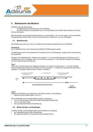 5.	 Betriebsarten des Modems
      Verfügbar sind zwei Betriebsarten :
      •	      der Befehlsmodus (unter Benutzung der AT Befehle) ;
      •	      der Modus Senden und Empfangen bzw. der normale Modus (die seriellen Daten werden per Funkver-
      bindung übertragen).

      Beim Einschalten ist das Sende-Empfangs-Gerät im normalen Modus : Es ist in der Lage, je nach den aktuellen
      Konfigurationsparametern Daten an eine Funkverbindung zu senden bzw. von ihr zu empfangen.

        5.1.	 Befehlsmodus

      Der Befehlsmodus dient zum Lesen und Updaten des Konfigurationsregisters über die AT Befehle.

      Anmerkung
      Die AT Befehle können unter Verwendung der Befehle ATPWD gesperrt werden.

      Im Befehlsmodus ist der Funk desaktiviert (im Empfang und in der Übertragung), ausgenommen bei Benutzung
      des Testbefehls.

      Gelangen in den Befehlsmodus : Senden einer Sequenz +++ an die serielle Verbindung. Die Sequenz aus 3 +
      hintereinander wird nur akzeptiert, wenn vor und hinter der Sequenz +++ kein Zeichen zu sehen ist. Das Regis-
      ter (S214) legt die Dauer der Stille fest.

      Tipp 1
      Wenn Sie ein Terminal (wie einen Hyperterm) benutzen, so müssen Sie die Sequenz +++ mit einer Textdatei
      senden (erstellen Sie zunächst eine Textdatei, die nur die Zeichen +++ enthält, und verwenden Sie dann beim «
      Hyperterm » den Befehl «Send text file» im Menü «Transfer»).




      Tipp 2
      Verlassen des Befehlsmodus (Rückkehr in den Modus Senden und Empfangen) :
      •	 Senden Sie den seriellen Befehl : ATO cr.

      Wenn das Modem einen korrekten Befehl empfängt, antwortet es :
      •	 «O»cr (ASCII Zeichen 0x4F) bei Annahme des Befehls (Befehl OK) ;
      •	 «E»cr bei einem Fehler ;
      •	 eine spezielle Zeichenkette auf Anforderung.

        5.2.	 Modus Senden und Empfangen

      Im Modus Senden und Empfangen stehen zwei Protokolle zur Verfügung :
      •	 der transparente Modus ohne Flusskontrolle ;
      •	 der adressierte Modus mit Flusskontrolle (siehe Register S216).




208210A_UG_V1.6_ARFx3-PRO                                                                                             57
 