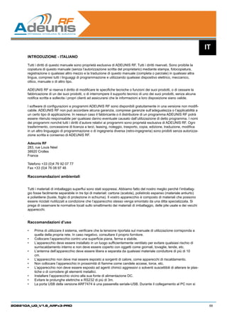 IT
      INTRODUZIONE - ITALIANO

      Tutti i diritti di questo manuale sono proprietà esclusiva di ADEUNIS RF. Tutti i diritti riservati. Sono proibite la
      copiatura di questo manuale (senza l’autorizzazione scritta del proprietario) mediante stampa, fotocopiatura,
      registrazione o qualsiasi altro mezzo e la traduzione di questo manuale (completa o parziale) in qualsiasi altra
      lingua, compresi tutti i linguaggi di programmazione e utilizzando qualsiasi dispositivo elettrico, meccanico,
      ottico, manuale o di altro tipo.

      ADEUNIS RF si riserva il diritto di modificare le specifiche tecniche o funzioni dei suoi prodotti, o di cessare la
      fabbricazione di un dei suoi prodotti, o di interrompere il supporto tecnico di uno dei suoi prodotti, senza alcuna
      notifica scritta e sollecita i propri clienti ad assicurarsi che le informazioni a loro disposizione siano valide.

      I software di configurazioni e programmi ADEUNIS RF sono disponibili gratuitamente in una versione non modifi-
      cabile. ADEUNIS RF non può accordare alcuna garanzia, comprese garanzie sull’adeguatezza o l’applicabilità a
      un certo tipo di applicazione. In nessun caso il fabbricante o il distributore di un programma ADEUNIS RF potrà
      essere ritenuto responsabile per qualsiasi danno eventuale causato dall’utilizzazione di detto programma. I nomi
      dei programmi nonché tutti i diritti d’autore relativi ai programmi sono proprietà esclusiva di ADEUNIS RF. Ogni
      trasferimento, concessione di licenza a terzi, leasing, noleggio, trasporto, copia, edizione, traduzione, modifica
      in un altro linguaggio di programmazione o di ingegneria diversa (retro-ingegneria) sono proibiti senza autorizza-
      zione scritta e consenso di ADEUNIS RF.

      Adeunis RF
      283, rue Louis Néel
      38920 Crolles
      France

      Telefono +33 (0)4 76 92 07 77
      Fax +33 (0)4 76 08 97 46

      Raccomandazioni ambientali


      Tutti i materiali di imballaggio superflui sono stati soppressi. Abbiamo fatto del nostro meglio perché l’imballag-
      gio fosse facilmente separabile in tre tipi di materiali: cartone (scatola), polistirolo espanso (materiale antiurto)
      e polietilene (buste, foglio di protezione in schiuma). Il vostro apparecchio è composto di materiali che possono
      essere riciclati riutilizzati a condizione che l’apparecchio stesso venga smontato da una ditta specializzata. Si
      prega di osservare le normative locali sullo smaltimento dei materiali di imballaggio, delle pile usate e dei vecchi
      apparecchi.


      Raccomandazioni d’uso

      •	   Prima di utilizzare il sistema, verificare che la tensione riportata sul manuale di utilizzazione corrisponda a
           quella della propria rete. In caso negativo, consultare il proprio fornitore.
      •	   Collocare l’apparecchio contro una superficie piana, ferma e stabile.
      •	   L’apparecchio deve essere installato in un luogo sufficientemente ventilato per evitare qualsiasi rischio di
           surriscaldamento interno e non deve essere coperto con oggetti come giornali, tovaglie, tende, etc.	
      •	   L’antenna dell’apparecchio deve essere libera e separata da qualsiasi materiale conduttore di più di 10
           cm. 	
      •	   L’apparecchio non deve mai essere esposto a sorgenti di calore, come apparecchi di riscaldamento.
      •	   Non collocare l’apparecchio in prossimità di fiamme come candele accese, torce, etc.
      •	   L’apparecchio non deve essere esposto ad agenti chimici aggressivi o solventi suscettibili di alterare le plas-
           tiche o di corrodere gli elementi metallici.
      •	   Installare l’apparecchio vicino alla sua fonte di alimentazione DC.
      •	   Evitare le prolunghe elettriche e RS232 di più di 3m.
      •	   La porta USB della versione ARF7474 è una passerella seriale-USB. Durante il collegamento al PC non si




208210A_UG_V1.6_ARFx3-PRO                                                                                                      69
 