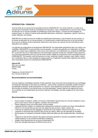 FR
      INTRODUCTION - FRANCAIS

      Tous les droits de ce manuel sont la propriété exclusive d’ADEUNIS RF. Tous droits réservés. La copie de ce
      manuel (sans l’autorisation écrite du propriétaire) par impression, copie, enregistrement ou par tout autre moyen,
      la traduction de ce manuel (complète ou partielle) pour toute autre langue, y compris tous les langages de
      programmation, en utilisant n’importe quels dispositifs électriques, mécanique, magnétique, optique, manuel ou
      autres méthodes, est interdite.

      ADEUNIS RF se réserve le droit de modifier les spécifications techniques ou des fonctions de ses produits, ou
      de cesser la fabrication de l’un de ses produits, ou d’interrompre le support technique de l’un de ses produits,
      sans aucune notification écrite et demande instamment à ses clients, de s’assurer que les informations à leur
      disposition sont valables.

      Les logiciels de configurations et programmes ADEUNIS RF sont disponibles gratuitement dans une version non
      modifiable. ADEUNIS RF ne peut accorder aucune garantie, y compris des garanties sur l’adéquation et l’appli-
      cabilité à un certain type d’application. Dans aucun cas le fabricant, ou le distributeur d’un programme ADEUNIS
      RF, ne peut être tenu pour responsable pour tout dommages éventuels causés par l’utilisation dudit programme.
      Les noms des programmes ainsi que tous les droits d’auteur relatifs aux programmes sont la propriété exclusive
      d’ADEUNIS RF. Tout transfert, octroi de licences à un tiers, crédit-bail, location, transport, copie, édition, traduc-
      tion, modification dans un autre langage de programmation ou d’ingénierie inversée (rétro-ingénierie) est interdit
      sans l’autorisation écrite et le consentement d’ADEUNIS RF.

      Adeunis RF
      283, rue Louis Néel
      38920 Crolles
      France

      Téléphone +33 (0)4 76 92 07 77
      Fax +33 (0)4 76 08 97 46

      Recommandations environnementales


      Tous les matériaux d’emballage superflus ont été supprimés. Nous avons fait notre possible afin que l’emballage
      soit facilement séparable en trois types de matériaux : carton (boîte), polystyrène expansible (matériel tampon)
      et polyéthylène (sachets, feuille de protection en mousse). Votre appareil est composé de matériaux pouvant
      être recyclés et réutilisés s’il est démonté par une firme spécialisée. Veuillez observer les règlements locaux
      sur la manière de vous débarrasser des anciens matériaux d’emballage, des piles usagées et de votre ancien
      appareil.


      Recommandations d’usage

      •	   Avant d’utiliser le système, vérifiez si la tension d’alimentation figurant dans son manuel d’utilisation corres-
           pond à votre source. Dans la négative, consultez votre fournisseur.
      •	   Placez l’appareil contre une surface plane, ferme et stable.
      •	   L’appareil doit être installé à un emplacement suffisamment ventilé pour écarter tout risque d’échauffement
           interne et il ne doit pas être couvert avec des objets tels que journaux, nappe, rideaux, etc.	
      •	   L’antenne de l’appareil doit être dégagée et distantes de toute matière conductrice de plus de 10 cm. 	
      •	   L’appareil ne doit jamais être exposé à des sources de chaleur, telles que des appareils de chauffage.
      •	   Ne pas placer sur l’appareil à proximité d’objets enflammés telles que des bougies allumées, chalumeaux,
           etc.
      •	   L’appareil ne doit pas être exposé à des agents chimiques agressifs ou solvants susceptibles d’altérer la
           matière plastique ou de corroder les éléments métalliques.
      •	   Installez votre appareil près de sa source d’alimentation DC.
      •	   Evitez les rallonges électriques et RS232 de plus de 3m.




208210A_UG_V1.6_ARFx3-PRO                                                                                                       7
 