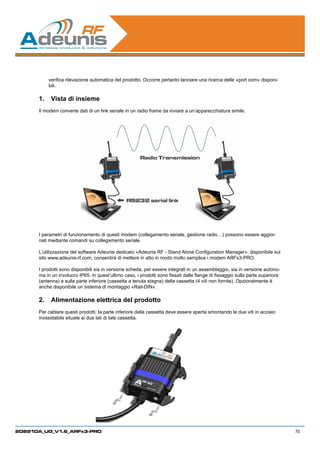 verifica rilevazione automatica del prodotto. Occorre pertanto lanciare una ricerca delle «port com» disponi-
          bili.

      1.	 Vista di insieme
      Il modem converte dati di un link seriale in un radio frame da inviare a un’apparecchiatura simile.




      I parametri di funzionamento di questi modem (collegamento seriale, gestione radio…) possono essere aggior-
      nati mediante comandi su collegamento seriale.

      L’utilizzazione del software Adeunis dedicato «Adeunis RF - Stand Alone Configuration Manager», disponibile sul
      sito www.adeunis-rf.com, consentirà di mettere in atto in modo molto semplice i modem ARFx3-PRO.

      I prodotti sono disponibili sia in versione scheda, per essere integrati in un assemblaggio, sia in versione autono-
      ma in un involucro IP65. In quest’ultimo caso, i prodotti sono fissati dalle flange di fissaggio sulla parte superiore
      (antenna) e sulla parte inferiore (cassetta a tenuta stagna) della cassetta (4 viti non fornite). Opzionalmente è
      anche disponibile un sistema di montaggio «Rail-DIN».

      2.	 Alimentazione elettrica del prodotto
      Per cablare questi prodotti, la parte inferiore della cassetta deve essere aperta smontando le due viti in acciaio
      inossidabile situate ai due lati di tale cassetta.




208210A_UG_V1.6_ARFx3-PRO                                                                                                      70
 