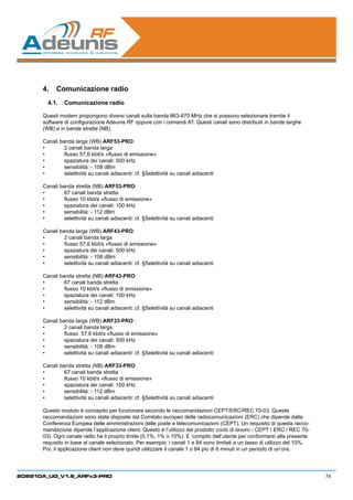 4.	 Comunicazione radio
        4.1.	 Comunicazione radio

      Questi modem propongono diversi canali sulla banda 863-870 MHz che si possono selezionare tramite il
      software di configurazione Adeunis RF oppure con i comandi AT. Questi canali sono distribuiti in bande larghe
      (WB) e in bande strette (NB).

      Canali banda larga (WB) ARF53-PRO:
      •	       2 canali banda larga
      •	       flusso 57,6 kbit/s «flusso di emissione»
      •	       spaziatura dei canali: 500 kHz
      •	       sensibilità: - 108 dBm
      •	       selettività su canali adiacenti: cf. §Selettività su canali adiacenti

      Canali banda stretta (NB) ARF53-PRO:
      •	       67 canali banda stretta
      •	       flusso 10 kbit/s «flusso di emissione»
      •	       spaziatura dei canali: 100 kHz
      •	       sensibilità: - 112 dBm
      •	       selettività su canali adiacenti: cf. §Selettività su canali adiacenti

      Canali banda larga (WB) ARF43-PRO:
      •	       2 canali banda larga
      •	       flusso 57,6 kbit/s «flusso di emissione»
      •	       spaziatura dei canali: 500 kHz
      •	       sensibilità: - 108 dBm
      •	       selettività su canali adiacenti: cf. §Selettività su canali adiacenti

      Canali banda stretta (NB) ARF43-PRO:
      •	       67 canali banda stretta
      •	       flusso 10 kbit/s «flusso di emissione»
      •	       spaziatura dei canali: 100 kHz
      •	       sensibilità: - 112 dBm
      •	       selettività su canali adiacenti: cf. §Selettività su canali adiacenti

      Canali banda larga (WB) ARF33-PRO :
      •	       2 canali banda larga
      •	       flusso  57,6 kbit/s «flusso di emissione»
      •	       spaziatura dei canali: 500 kHz
      •	       sensibilità: - 108 dBm
      •	       selettività su canali adiacenti: cf. §Selettività su canali adiacenti

      Canali banda stretta (NB) ARF33-PRO:
      •	       67 canali banda stretta
      •	       flusso 10 kbit/s «flusso di emissione»
      •	       spaziatura dei canali: 100 kHz
      •	       sensibilità: - 112 dBm
      •	       selettività su canali adiacenti: cf. §Selettività su canali adiacenti

      Questo modulo è concepito per funzionare secondo le raccomandazioni CEPT/ERC/REC 70-03. Queste
      raccomandazioni sono state disposte dal Comitato europeo delle radiocomunicazioni (ERC) che dipende dalla
      Conferenza Europea delle amministrazioni delle poste e telecomunicazioni (CEPT). Un requisito di questa racco-
      mandazione dipende l’applicazione client. Questo è l’utilizzo del prodotto (ciclo di lavoro - CEPT / ERC / REC 70-
      03). Ogni canale radio ha il proprio limite (0,1%, 1% o 10%). E ‘compito dell’utente per conformarsi alla presente
      requisito in base al canale selezionato. Per esempio: i canali 1 e 84 sono limitati a un tasso di utilizzo del 10%.
      Poi, il applicazione client non deve quindi utilizzare il canale 1 o 84 più di 6 minuti in un periodo di un’ora.




208210A_UG_V1.6_ARFx3-PRO                                                                                                   74
 