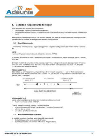 5.	 Modalità di funzionamento del modem
      Sono disponibili due modalità di funzionamento:
      •	 La modalità di comando (utilizzando i comandi AT)
      •	 La modalità emettitore-ricevitore o modalità normale (i dati seriali vengono trasmessi mediante collegamento
         radio).

      All’accensione, l’emettitore-ricevitore è in modalità normale: è in grado di inviare/ricevere dati verso/da un colle-
      gamento radio in funzione dei suoi parametri attuali di configurazione.

        5.1.	 Modalità comando

      La modalità di comando serve a leggere ed aggiornare i registri di configurazione del modem tramite i comandi
      AT.

      NOTA
      I comandi AT possono essere bloccati utilizzando i comandi ATPWD.

      In modalità di comando, la radio è disattivata (in ricezione e in trasmissione), tranne quando si utilizza il coman-
      do di test.

      Entrata in modalità di comando: emette una sequenza +++ sul collegamento seriale. La sequenza di 3 + conse-
      cutivi non viene accettata a meno che non si veda alcun carattere prima o dopo la sequenza +++. Il registro
      (S214) definisce la durata del silenzio.

      ACCORGIMENTO 1
      Se si utilizza un terminale (come un Hyperterm), si deve inviare la sequenza +++ con un file di testo (creare
      inizialmente un file di testo contenente solo i caratteri +++, poi utilizzare in «Hyperterm» il comando «Send text
      file» nel menù «Transfer»).




      ACCORGIMENTO 2
      Uscita dalla modalità comando: (ritorno in modalità emettitore-ricevitore)
      •	 inviare il comando seriale: ATO cr

      Quando riceve un comando corretto, il modem risponde:
      •	 «O»cr (carattere ASCII 0x4F) per accettare il comando (comando OK)
      •	 «E»cr per un errore
      •	 una catena specifica su richiesta.

        5.2.	 Modalità emettitore-ricevitore

      In modalità emettitore-ricevitore, sono disponibili due protocolli:
      •	 Modalità trasparente, senza controllo di flusso.
      •	 Modalità indirizzata, con controllo di flusso (cf. Registro S216).




208210A_UG_V1.6_ARFx3-PRO                                                                                                     78
 